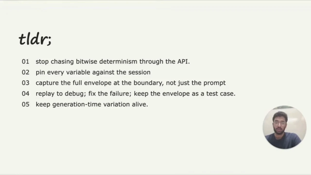 Complete five-item takeaway slide: stop chasing bitwise determinism through the API; pin every variable against the session; capture the full envelope at the boundary; replay, fix, and keep the envelope as a test case; keep generation-time variation alive.